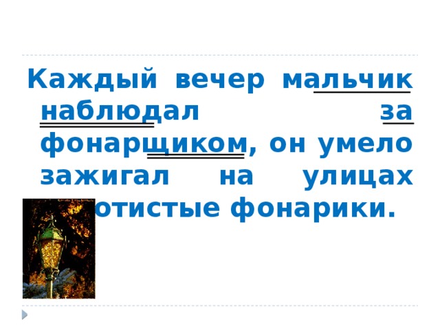 Каждый вечер мальчик наблюдал за фонарщиком, он умело зажигал на улицах золотистые фонарики. Учитель: найдите однокоренные слова (фонарщик, фонарики), выделите в них корень и суффикс;  - в каком слове суффикс нам уже хорошо знаком (фонарщик) А в слове ФОНАРИКИ какой суффикс?