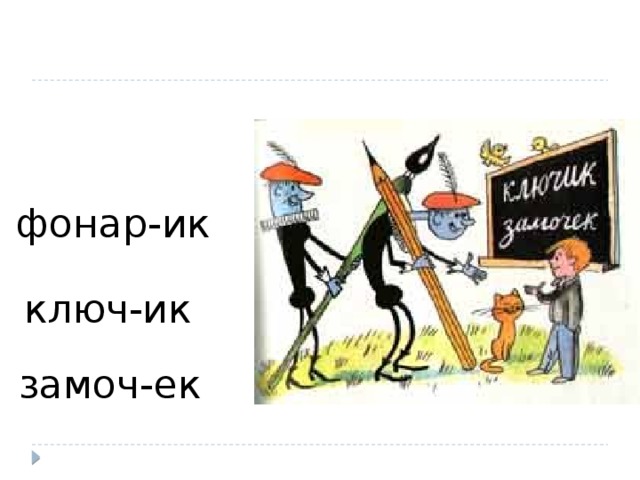 фонар-ик ключ-ик Такой же суффикс -ИК мы можем встретить в слове КЛЮЧИК. Каким общим значением обладают слова КЛЮЧИК и ФОНАРИК? ( уменьшительно-ласкательным) Верно: был фонарь – ИК стал фонарик Был ключ – ИК - стал ключик. Был замок – а уменьшительно-ласкательный – замочек. - Назовите корень слов. (КЛЮЧИК И ЗАМОЧЕК) Назовите суффикс в словах. - Укажите ударный или безударный гласный в суффиксе. - Сравните произношение и написание слов. Можно ли сказать, что это один и тот же суффикс? Мы встречали ранее чередование звуков и букв в морфемах? Достаточно ли у Вас знаний, чтобы решить, когда пишется ЕК, а когда ИК? Как Вы думаете, какова тема сегодняшнего урока? замоч-ек