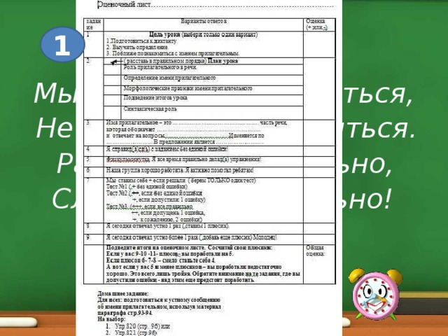 1 Мы пришли сюда учиться, Не лениться, а трудиться. Работаем старательно, Слушаем внимательно!  Приветствие. Наш урок- первый в самом начале большой темы. И я предлагаю вам немного побыть следователями, детективами . Но каждый сыщик должен обязательно знать, в правильном ли направлении он действует. Поэтому я предлагаю вам оценивать свою работу. Перед вами- оценочный лист. Построен он в форме теста . Как работать с тестом? (выбирать варианты ответов). Если вы справились с заданием, ставите себе плюс. Если нет-ничего не ставьте- оставляем квадратик пустым. Что должно получиться в результате? Правильно- по правильным ответам вы сможете подробно рассказать о теме нашего урока.