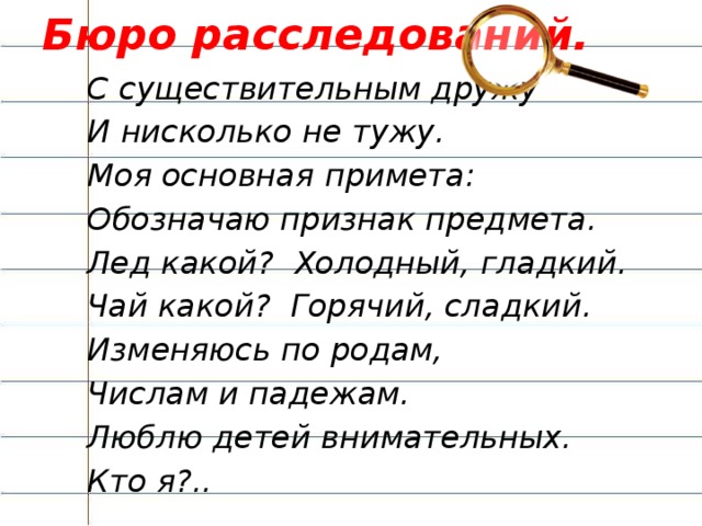 Бюро расследований. С существительным дружу И нисколько не тужу. Моя основная примета: Обозначаю признак предмета. Лед какой? Холодный, гладкий. Чай какой? Горячий, сладкий. Изменяюсь по родам, Числам и падежам. Люблю детей внимательных. Кто я?.. -Сегодня у нас не совсем обычный урок. Нам предстоит расследовать дело об исчезновении. Уважаемые коллеги! Наше агентство получило срочное секретное сообщение: в стране Морфологии случилось ужасное ЧП – пропала важная часть речи. Наша задача – отыскать и вернуть ее, иначе жизнь в стране станет серой и безрадостной. Вот приметы пропавшей части речи:   С существительным дружу  И нисколько не тужу.  Моя основная примета:  Обозначаю признак предмета.  Лед какой? Холодный,гладкий.  Чай какой? Горячий,сладкий.  Изменяюсь по родам,  Числам и падежам.  Люблю детей внимательных.  Кто я?..(имя прилагательное). (слайд № 2)