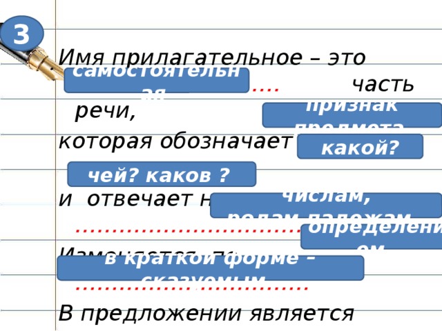 3 Имя прилагательное – это ………………………. часть речи, которая обозначает ………………….. и отвечает на вопросы …………………………….. Изменяется по ………………………….. В предложении является …………………. самостоятельная признак предмета какой? чей? каков ? числам, родам,падежам. Каждый сыщик, приступая к делу, изучает досье, уже имеющиеся материалы. ( стр 88- 89) Правило в учебнике. Стр. 93-94 читаем самостоятельно. Теперь самое время заполнить протокол нашего расследования. Итак, что уже известно о пропавшем? Работа в оценочном листе: Имя прилагательное – это ………………………………………. часть речи, которая обозначает ……………………………………………….. и отвечает на вопросы……………………………………………………… Изменяется по …………………В предложении является …………………….. определением, в краткой форме – сказуемым.