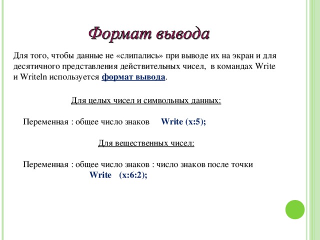 Для того, чтобы данные не «слипались» при выводе их на экран и для десятичного представления действительных чисел, в командах Write и Writeln используется формат вывода . Для целых чисел и символьных данных: Переменная : общее число знаков Write ( х:5 ); Для вещественных чисел: Переменная : общее число знаков : число знаков после точки    Write  ( х:6:2 );