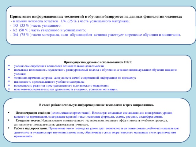 Применение информационных технологий в обучении базируется на данных физиологии человека:  - в памяти человека остаётся 1/4 (25 % ) часть услышанного материала;  - 1/3 (33 % ) часть увиденного;  - 1/2 (50 % ) часть увиденного и услышанного;  - 3/4 (75 % ) части материала, если обучающийся активно участвует в процессе обучения и воспитания . Преимущества уроков с использованием ИКТ : ученик сам определяет темп своей познавательной деятельности ; идеальная возможность осуществить разноуровневый подход к обучению, а также индивидуальное обучение каждого ученика; экономия времени на уроке, доступность самой современной информации по предмету; наглядность представленного учебного материала; возможность развития пространственного и логического мышления ; поисково-исследовательская деятельность учащихся, усиление мотивации. В своей работе использую информационные технологии в трех направлениях.