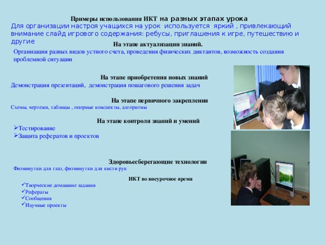 Примеры использования ИКТ на разных этапах урока Для организации настроя учащихся на урок используется яркий , привлекающий внимание слайд игрового содержания: ребусы, приглашения к игре, путешествию и другие На этапе актуализации знаний. Организация разных видов устного счета, проведения физических диктантов, возможность создания проблемной ситуации На этапе приобретения новых знаний Демонстрация презентаций, демонстрация пошагового решения задач На этапе первичного закрепления Схемы, чертежи, таблицы , опорные конспекты, алгоритмы На этапе контроля знаний и умений Тестирование Защита рефератов и проектов Здоровьесберегающие технологии Физминутки для глаз, физминутки для кисти рук ИКТ во внеурочное время