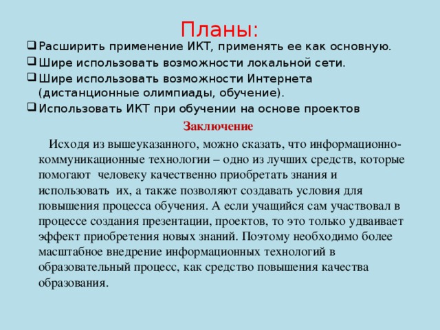 Планы:   Расширить применение ИКТ, применять ее как основную. Шире использовать возможности локальной сети. Шире использовать возможности Интернета (дистанционные олимпиады, обучение). Использовать ИКТ при обучении на основе проектов Заключение  Исходя из вышеуказанного, можно сказать, что информационно-коммуникационные технологии – одно из лучших средств, которые помогают человеку качественно приобретать знания и использовать их, а также позволяют создавать условия для повышения процесса обучения. А если учащийся сам участвовал в процессе создания презентации, проектов, то это только удваивает эффект приобретения новых знаний. Поэтому необходимо более масштабное внедрение информационных технологий в образовательный процесс, как средство повышения качества образования.