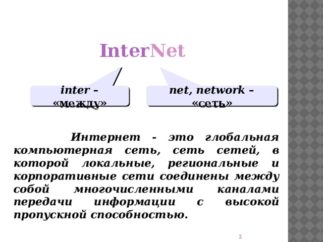 Inter Net inter – «между» net, network – «сеть»  Интернет - это глобальная компьютерная сеть, сеть сетей, в которой локальные, региональные и корпоративные сети соединены между собой многочисленными каналами передачи информации с высокой пропускной способностью.
