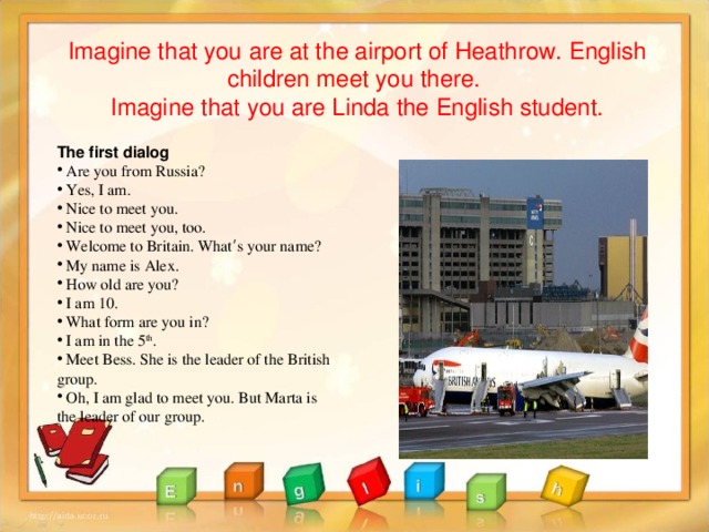 Imagine that you are at the airport of Heathrow. English children meet you there. Imagine that you are Linda the English student.  The first dialog  Are you from Russia?  Yes, I am.  Nice to meet you.  Nice to meet you, too.  Welcome to Britain. What ’ s your name?  My name is Alex.  How old are you?  I am 10.  What form are you in?  I am in the 5 th .  Meet Bess. She is the leader of the British group.  Oh, I am glad to meet you. But Marta is the leader of our group.