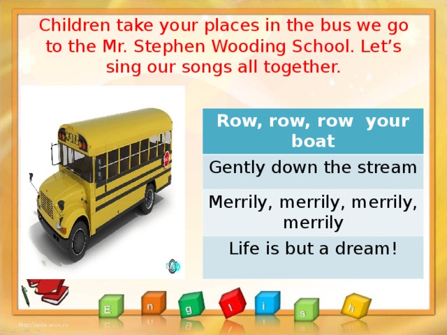 Children take your places in the bus we go to the Mr. Stephen Wooding School. Let’s sing our songs all together.   Row, row, row your boat Gently down the stream Merrily, merrily, merrily, merrily Life is but a dream!