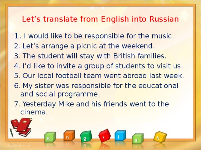 Let’s translate from English into Russian 1. I would like to be responsible for the music. 2. Let’s arrange a picnic at the weekend. 3. The student will stay with British families. 4. I’d like to invite a group of students to visit us. 5. Our local football team went abroad last week. 6. My sister was responsible for the educational and social programme. 7. Yesterday Mike and his friends went to the cinema.