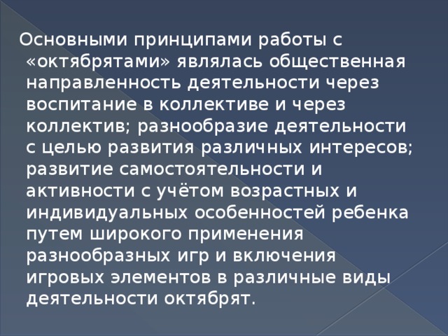 Основными принципами работы с «октябрятами» являлась общественная направленность деятельности через воспитание в коллективе и через коллектив; разнообразие деятельности с целью развития различных интересов; развитие самостоятельности и активности с учётом возрастных и индивидуальных особенностей ребенка путем широкого применения разнообразных игр и включения игровых элементов в различные виды деятельности октябрят.