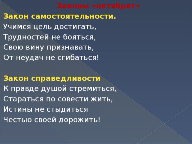 Законы «октябрят» Закон самостоятельности. Учимся цель достигать, Трудностей не бояться, Свою вину признавать, От неудач не сгибаться!   Закон справедливости К правде душой стремиться, Стараться по совести жить, Истины не стыдиться Честью своей дорожить!  