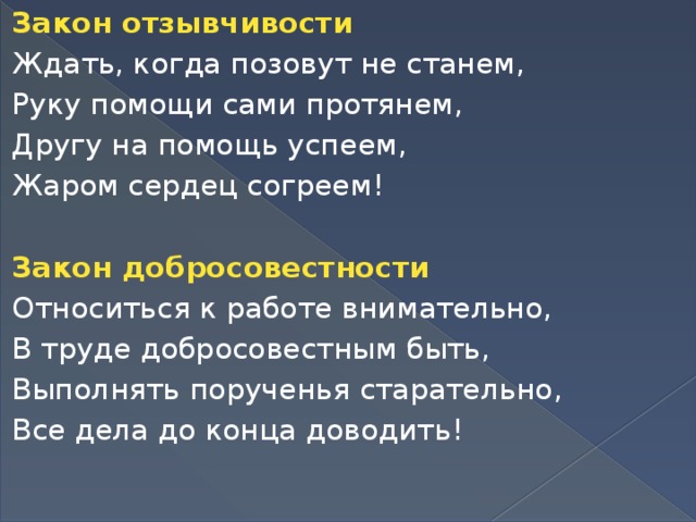 Закон отзывчивости Ждать, когда позовут не станем, Руку помощи сами протянем, Другу на помощь успеем, Жаром сердец согреем!   Закон добросовестности Относиться к работе внимательно, В труде добросовестным быть, Выполнять порученья старательно, Все дела до конца доводить!  