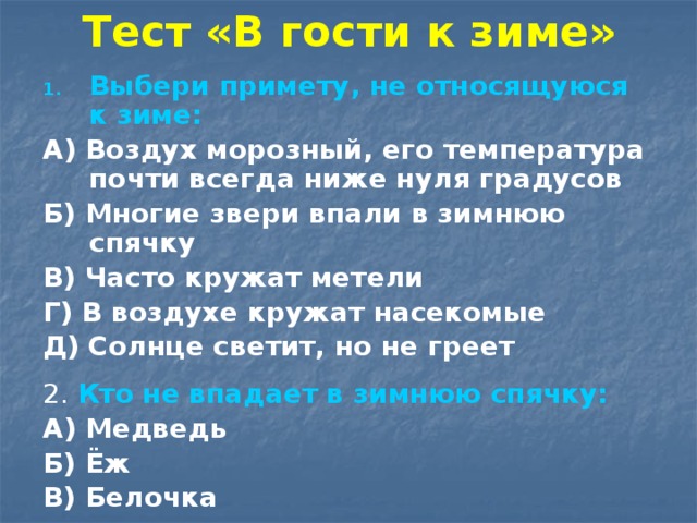 Тест «В гости к зиме» Выбери примету, не относящуюся к зиме: А) Воздух морозный, его температура почти всегда ниже нуля градусов Б) Многие звери впали в зимнюю спячку В) Часто кружат метели Г) В воздухе кружат насекомые Д) Солнце светит, но не греет  2. Кто не впадает в зимнюю спячку: А) Медведь Б) Ёж В) Белочка