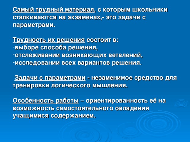 Самый трудный материал , с которым школьники сталкиваются на экзаменах,- это задачи с параметрами.  Трудность их решения состоит в: выборе способа решения, отслеживании возникающих ветвлений, исследовании всех вариантов решения.   Задачи с параметрами - незаменимое средство для тренировки логического мышления.  Особенность работы – ориентированность её на возможность самостоятельного овладения учащимися содержанием.