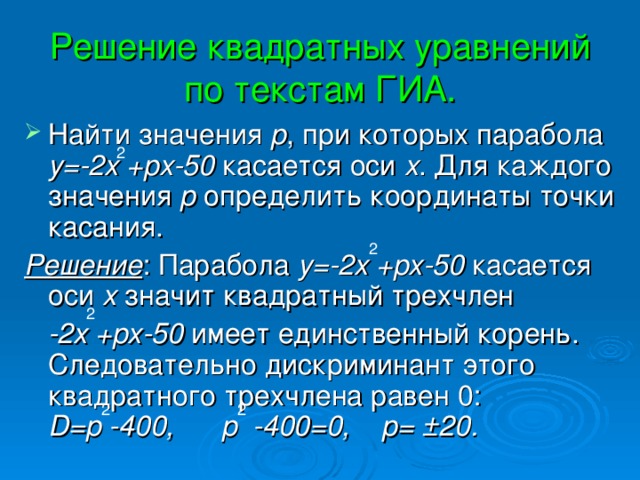 Решение квадратных уравнений по текстам ГИА. Найти значения р , при которых парабола у=-2х +рх-50 касается оси х . Для каждого значения р определить координаты точки касания. Решение : Парабола у=-2х +рх-50 касается оси х значит квадратный трехчлен  -2х +рх-50 имеет единственный корень. Следовательно дискриминант этого квадратного трехчлена равен 0: D = p -400, p -400=0, p = ±20.  2 2 2 2 2