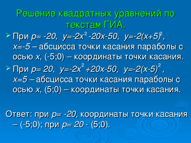 Решение квадратных уравнений по текстам ГИА. При p = -20, у=-2х -20х-50, у=-2(х+5) , х=-5 – абсцисса точки касания параболы с осью х , (-5;0) – координаты точки касания. При p = 20, у=-2х +20х-50, у=-2(х-5) , х=5 – абсцисса точки касания параболы с осью х , (5;0) – координаты точки касания. Ответ: при p = -20, координаты точки касания – (-5;0); при p = 20 - (5;0). 2 2 2 2