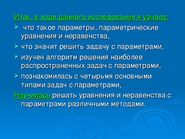 Итак, в ходе данного исследования я узнала:  что такое параметры, параметрические уравнения и неравенства, что значит решить задачу с параметрами, изучен алгоритм решения наиболее распространенных задач с параметрами, познакомилась с четырьмя основными типами задач с параметрами, Научилась решать уравнения и неравенства с параметрами различными методами.