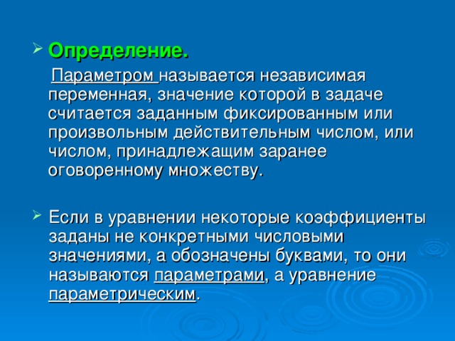 Определение.    Параметром называется независимая переменная, значение которой в задаче считается заданным фиксированным или произвольным действительным числом, или числом, принадлежащим заранее оговоренному множеству. Если в уравнении некоторые коэффициенты заданы не конкретными числовыми значениями, а обозначены буквами, то они называются параметрами , а уравнение параметрическим