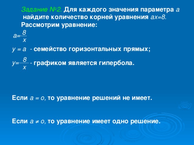 Задание №2.  Для каждого значения параметра а  найдите количество корней уравнения ах=8. Рассмотрим уравнение: 8 а= х у = а - семейство горизонтальных прямых;  8 у= - графиком является гипербола. х   Если а = о, то уравнение решений не имеет.   Если а ≠ о, то уравнение имеет одно решение.