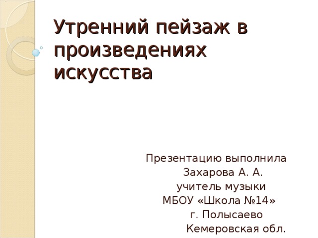 Утренний пейзаж в произведениях искусства Презентацию выполнила  Захарова А. А.  учитель музыки  МБОУ «Школа №14»  г. Полысаево  Кемеровская обл.