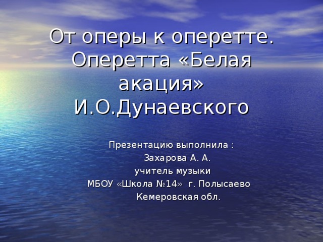 От оперы к оперетте. Оперетта «Белая акация» И.О.Дунаевского    Презентацию выполнила :  Захарова А. А.  учитель музыки  МБОУ «Школа №14» г. Полысаево  Кемеровская обл.