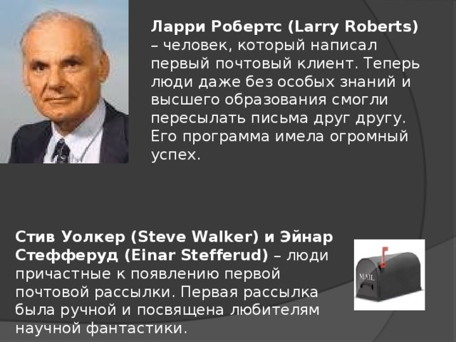 Ларри Робертс (Larry Roberts) – человек, который написал первый почтовый клиент. Теперь люди даже без особых знаний и высшего образования смогли пересылать письма друг другу. Его программа имела огромный успех. Стив Уолкер (Steve Walker) и Эйнар Стефферуд (Einar Stefferud) – люди причастные к появлению первой почтовой рассылки. Первая рассылка была ручной и посвящена любителям научной фантастики.