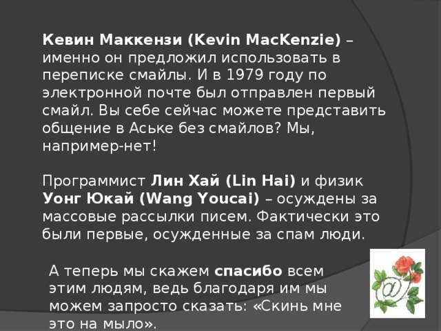 Кевин Маккензи (Kevin MacKenzie) – именно он предложил использовать в переписке смайлы. И в 1979 году по электронной почте был отправлен первый смайл. Вы себе сейчас можете представить общение в Аське без смайлов? Мы, например-нет! Программист Лин Хай (Lin Hai) и физик Уонг Юкай (Wang Youcai) – осуждены за массовые рассылки писем. Фактически это были первые, осужденные за спам люди. А теперь мы скажем спасибо всем этим людям, ведь благодаря им мы можем запросто сказать: «Скинь мне это на мыло».