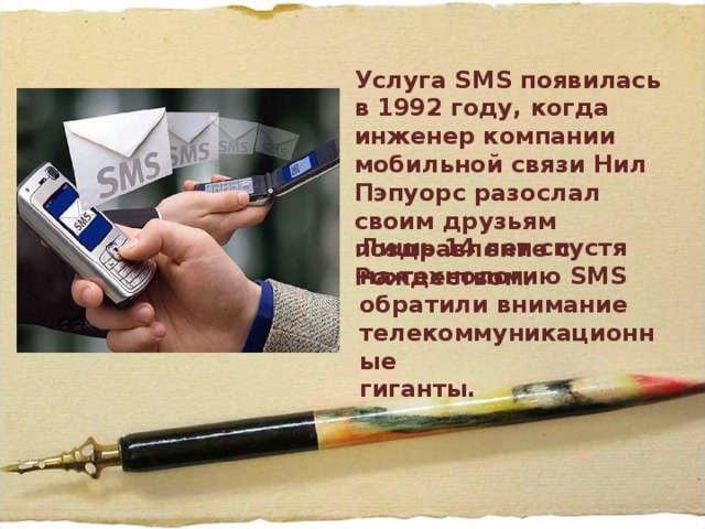 Услуга SMS появилась в 1992 году, когда инженер компании мобильной связи Нил Пэпуорс разослал своим друзьям поздравление с Рождеством. Лишь 14 лет спустя на технологию SMS обратили внимание телекоммуникационные  гиганты. 