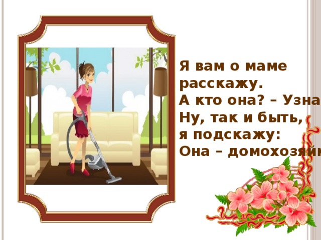 Я вам о маме расскажу.  А кто она? – Узнай-ка.  Ну, так и быть, я подскажу:  Она – домохозяйка.