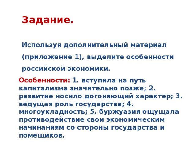 Задание.  Используя дополнительный материал (приложение 1), выделите особенности российской экономики. Особенности: 1. вступила на путь капитализма значительно позже; 2. развитие носило догоняющий характер; 3. ведущая роль государства; 4. многоукладность; 5. буржуазия ощущала противодействие свои экономическим начинаниям со стороны государства и помещиков.