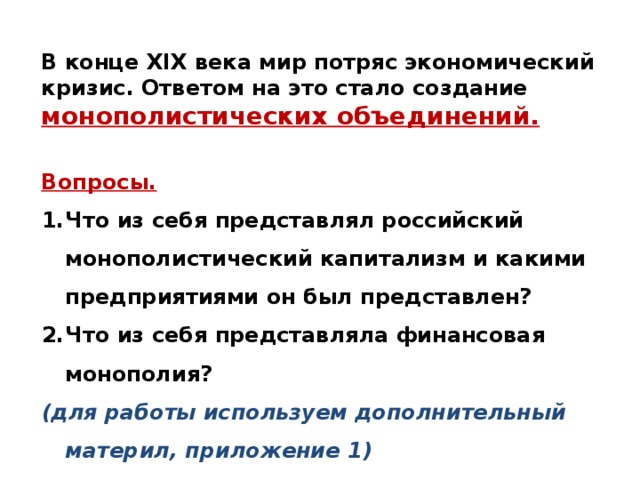 В конце XIX века мир потряс экономический кризис. Ответом на это стало создание монополистических объединений.  Вопросы. Что из себя представлял российский монополистический капитализм и какими предприятиями он был представлен? Что из себя представляла финансовая монополия? (для работы используем дополнительный материл, приложение 1)