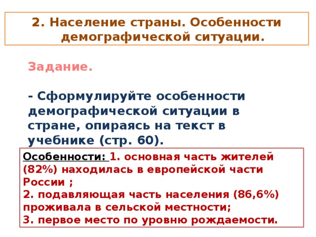 2. Население страны. Особенности демографической ситуации. Задание.  - Сформулируйте особенности демографической ситуации в стране, опираясь на текст в учебнике (стр. 60). Особенности: 1. основная часть жителей (82%) находилась в европейской части России ; 2. подавляющая часть населения (86,6%) проживала в сельской местности; 3. первое место по уровню рождаемости.