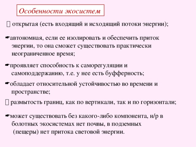 Особенности экосистем   открытая (есть входящий и исходящий потоки энергии); автономная, если ее изолировать и обеспечить приток  энергии, то она сможет существовать практически  неограниченное время; проявляет способность к саморегуляции и  самоподдержанию, т.е. у нее есть буфферность; обладает относительной устойчивостью во времени и  пространстве;   размытость границ, как по вертикали, так и по горизонтали; может существовать без какого-либо компонента, н/р в  болотных экосистемах нет почвы, в подземных  (пещеры) нет притока световой энергии.