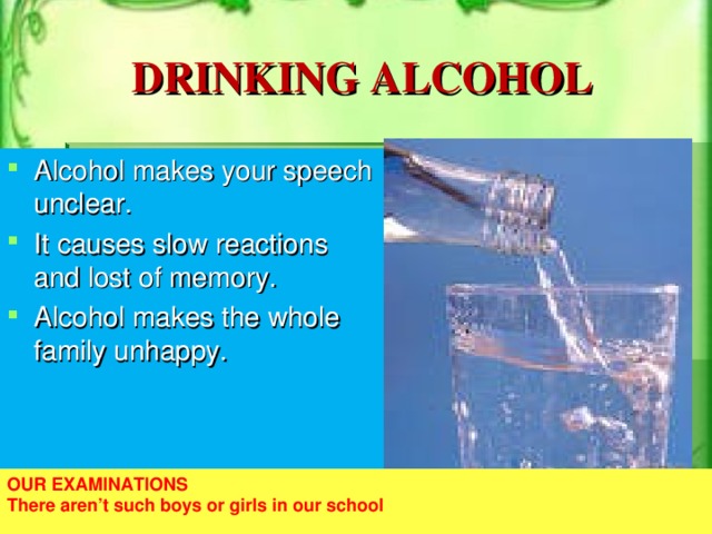 DRINKING ALCOHOL Alcohol makes your speech unclear. It causes slow reactions and lost of memory. Alcohol makes the whole family unhappy. OUR EXAMINATIONS There aren’t such boys or girls in our school