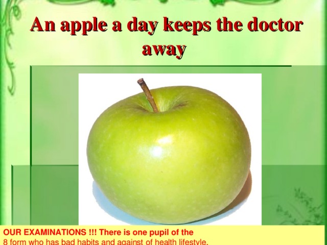 An apple a day keeps the doctor away OUR EXAMINATIONS !!! There is one pupil of the 8 form who has bad habits and against of health lifestyle. There isn’t any pupil in the 5-th, 6-th, 7-th,9-th forms who has bad habits. Most of pupils of our school are athletic boys and girls !!!
