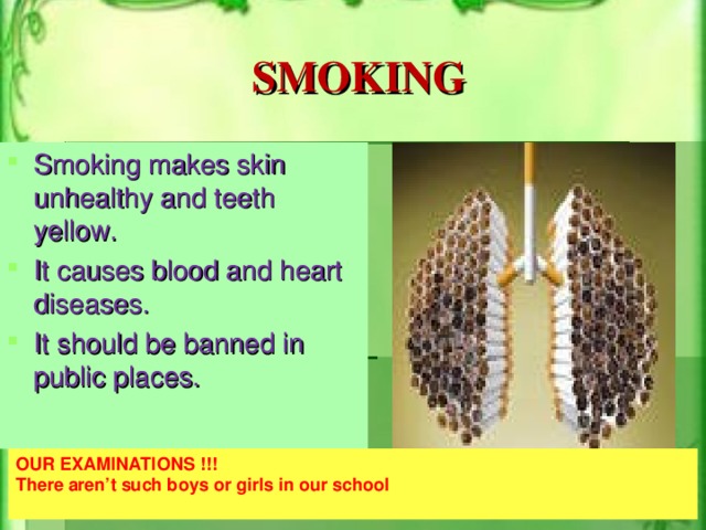 SMOKING Smoking makes skin unhealthy and teeth yellow. It causes blood and heart diseases. It should be banned in public places.  OUR EXAMINATIONS !!! There aren’t such boys or girls in our school