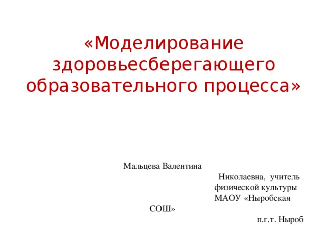 «Моделирование здоровьесберегающего образовательного процесса»     Мальцева Валентина  Николаевна, учитель  физической культуры  МАОУ «Ныробская СОШ»  п.г.т. Ныроб