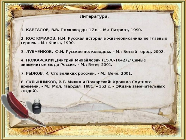 Литература :  1. КАРТАЛОВ, В.В. Полководцы 17 в. – М.: Патриот, 1990.   2. КОСТОМАРОВ, Н.И. Русская история в жизнеописаниях её главных героев. – М.: Книга, 1990.   3. ЛУБЧЕНКОВ, Ю.Н. Русские полководцы. – М.: Белый город, 2002.   4. ПОЖАРСКИЙ Дмитрий Михайлович (1578-1642) // Самые знаменитые люди России. – М.: Вече, 2001.   7. РЫЖОВ, К. Сто великих россиян. – М.: Вече, 2001.   8. СКРЫННИКОВ, Р.Г. Минин и Пожарский: Хроника Смутного времени. – М.: Мол. гвардия, 1981. – 352 с. – (Жизнь замечательных людей).