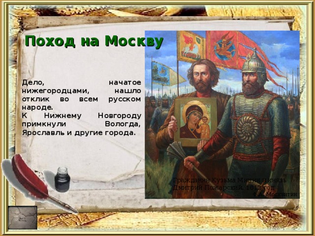 Поход на Москву Дело, начатое нижегородцами, нашло отклик во всем русском народе. К Нижнему Новгороду примкнули Вологда, Ярославль и другие города. Гражданин Кузьма Минин и князь Дмитрий Пожарский. 1612 год  Ф.А. Москвитин