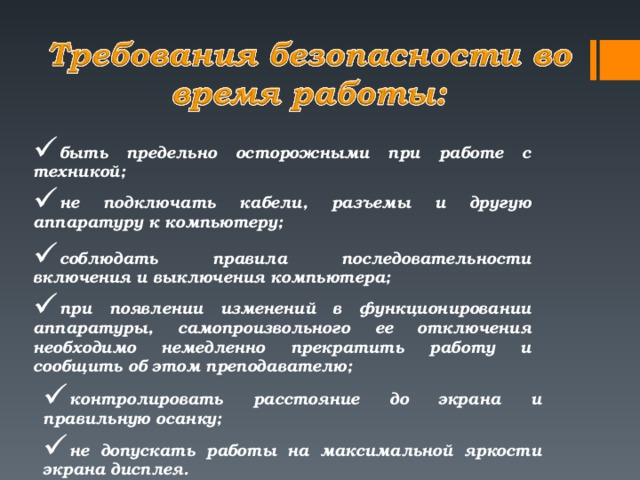 быть предельно осторожными при работе с техникой; не подключать кабели, разъемы и другую аппаратуру к компьютеру; соблюдать правила последовательности включения и выключения компьютера;  при появлении изменений в функционировании аппаратуры, самопроизвольного ее отключения необходимо немедленно прекратить работу и сообщить об этом преподавателю; контролировать расстояние до экрана и правильную осанку; не допускать работы на максимальной яркости экрана дисплея.