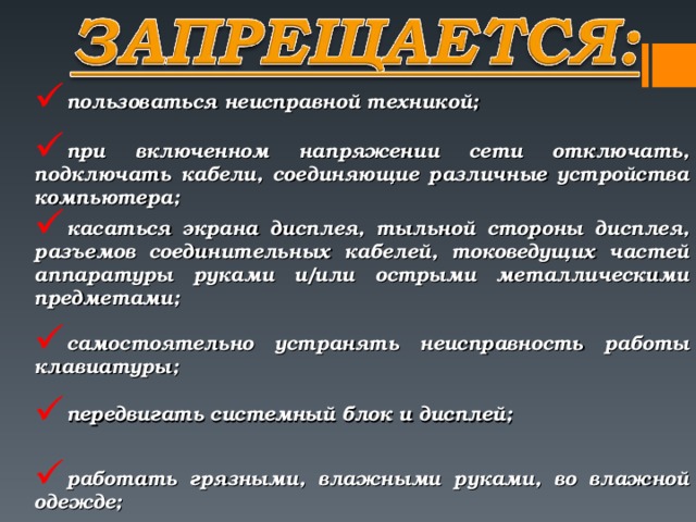 пользоваться неисправной техникой; при включенном напряжении сети отключать, подключать кабели, соединяющие различные устройства компьютера; касаться экрана дисплея, тыльной стороны дисплея, разъемов со­единительных кабелей, токоведущих частей аппаратуры руками и/или острыми металлическими предметами; самостоятельно устранять неисправность работы клавиатуры; передвигать системный блок и дисплей; работать грязными, влажными руками, во влажной одежде;