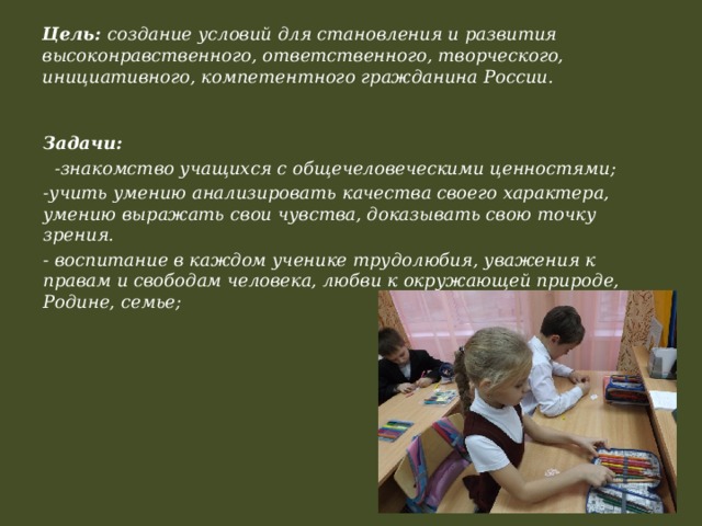 Цель: создание условий для становления и развития высоконравственного, ответственного, творческого, инициативного, компетентного гражданина России.   Задачи:  -знакомство учащихся с общечеловеческими ценностями; -учить умению анализировать качества своего характера, умению выражать свои чувства, доказывать свою точку зрения. - воспитание в каждом ученике трудолюбия, уважения к правам и свободам человека, любви к окружающей природе, Родине, семье;