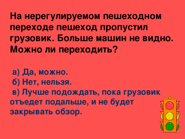 На нерегулируемом пешеходном переходе пешеход пропустил грузовик. Больше машин не видно. Можно ли переходить?    а) Да, можно.  б) Нет, нельзя.  в) Лучше подождать, пока грузовик отъедет подальше, и не будет закрывать обзор.