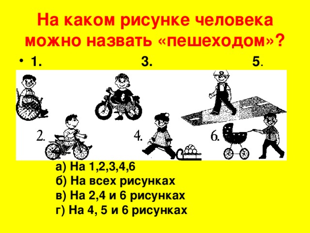 На каком рисунке человека можно назвать «пешеходом»? 1. 3. 5 . а) На 1,2,3,4,6 б) На всех рисунках в) На 2,4 и 6 рисунках г) На 4, 5 и 6 рисунках