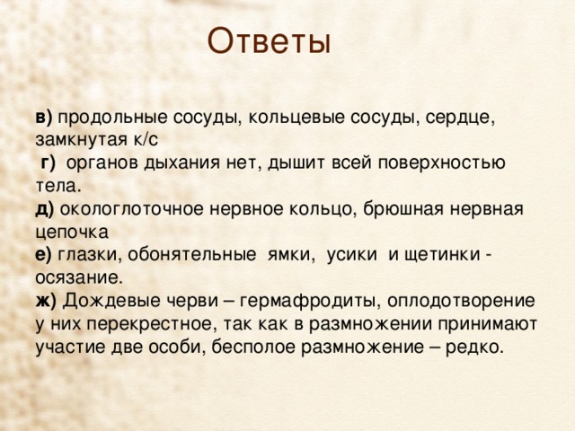 Ответы в)  продольные сосуды, кольцевые сосуды, сердце, замкнутая к/с  г) органов дыхания нет, дышит всей поверхностью тела. д) окологлоточное нервное кольцо, брюшная нервная цепочка е) глазки, обонятельные  ямки,  усики  и щетинки -  осязание. ж) Дождевые черви – гермафродиты, оплодотворение у них перекрестное, так как в размножении принимают участие две особи, бесполое размножение – редко.