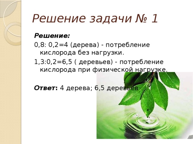 Решение задачи № 1 Решение:   0,8: 0,2=4 (дерева) - потребление кислорода без нагрузки. 1,3:0,2=6,5 ( деревьев) - потребление кислорода при физической нагрузке.  Ответ : 4 дерева; 6,5 деревьев