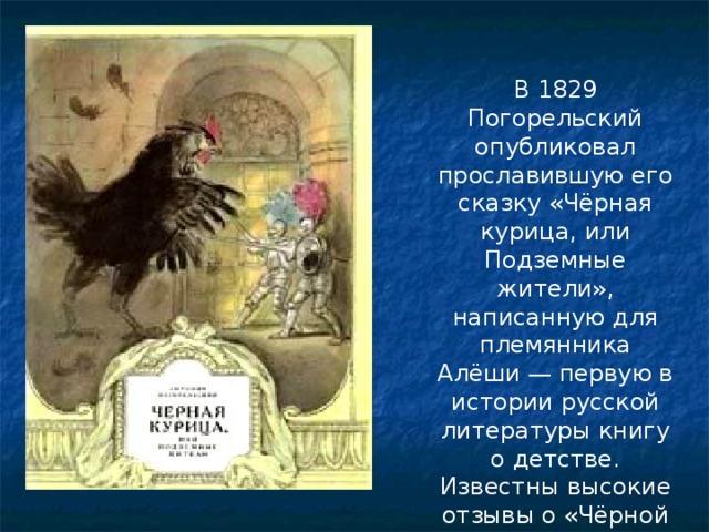 В 1829 Погорельский опубликовал прославившую его сказку «Чёрная курица, или Подземные жители», написанную для племянника Алёши — первую в истории русской литературы книгу о детстве. Известны высокие отзывы о «Чёрной курице» Жуковского и Льва Толстого.