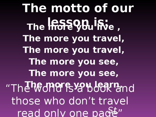 The motto of our lesson is: The more you live , The more you travel, The more you travel, The more you see, The more you see, The more you learn . “ The world is a book and those who don’t travel read only one page” St. Augustine