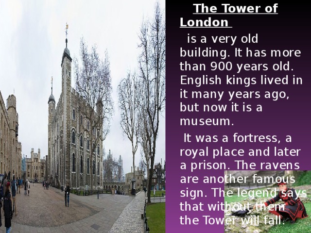 The Tower of London   is a very old building. It has more than 900 years old. English kings lived in it many years ago, but now it is a museum.  It was a fortress, a royal place and later a prison. The ravens are another famous sign. The legend says that without them the Tower will fall.