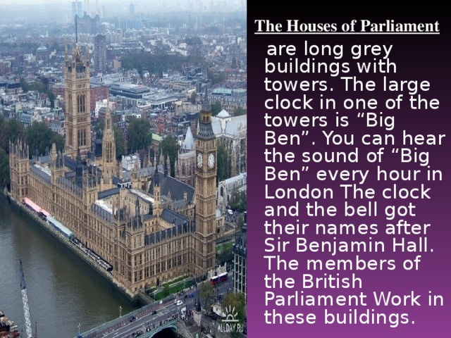 The Houses of  Parliament  are long grey buildings with towers. The large clock in one of the towers is “Big Ben”. You can hear the sound of “Big Ben” every hour in London The clock and the bell got their names after Sir Benjamin Hall. The members of the British Parliament Work in these buildings.
